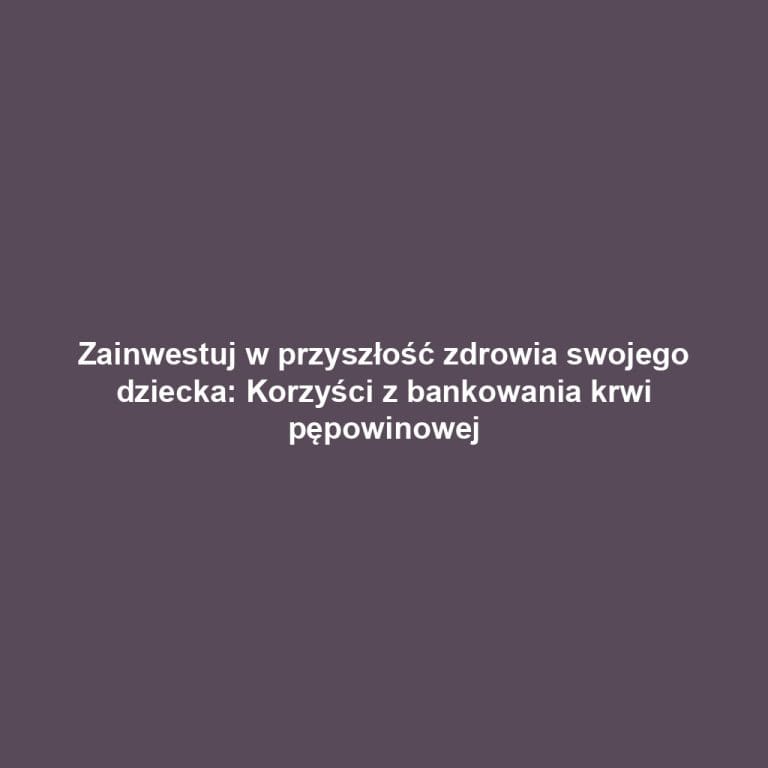 Zainwestuj w przyszłość zdrowia swojego dziecka: Korzyści z bankowania krwi pępowinowej