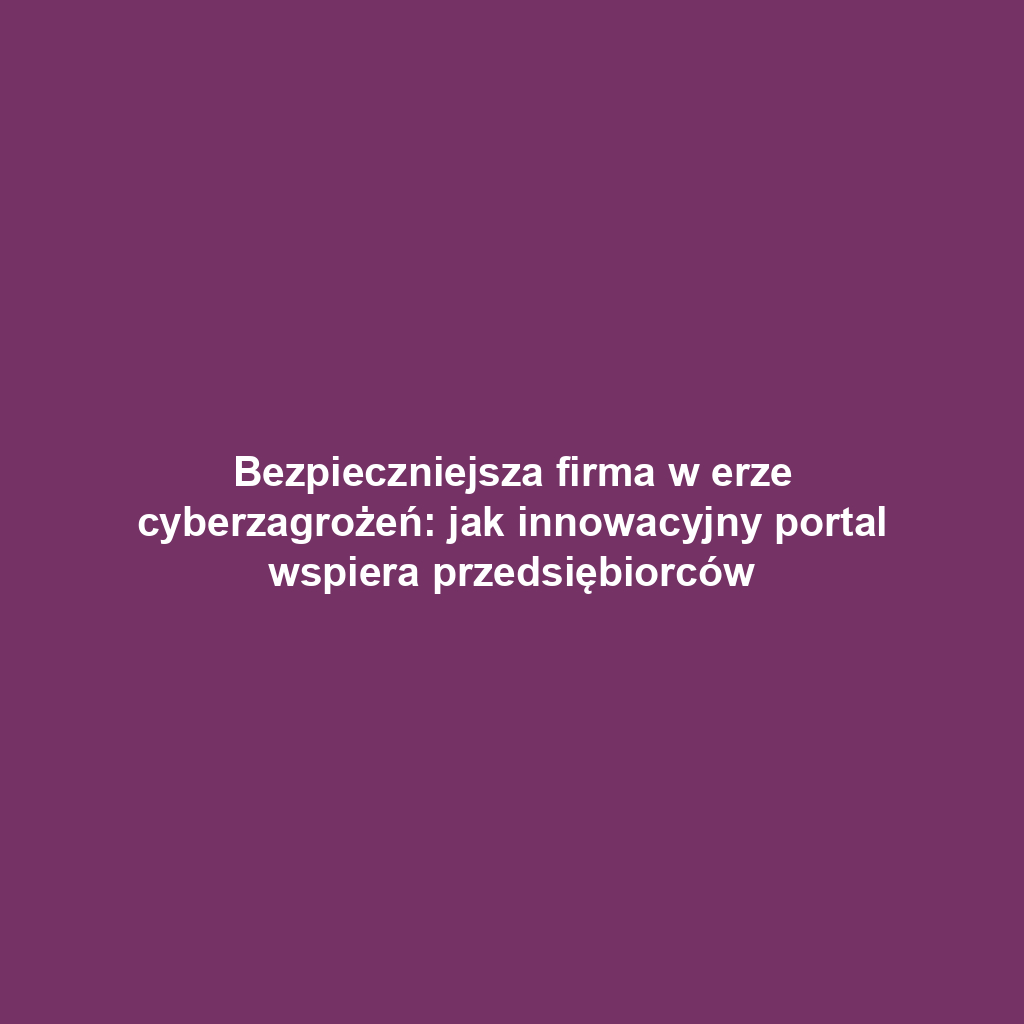 Bezpieczniejsza firma w erze cyberzagrożeń: jak innowacyjny portal wspiera przedsiębiorców
