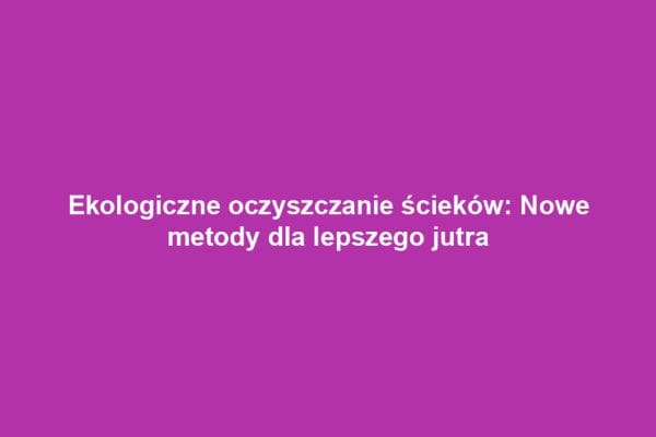 Ekologiczne oczyszczanie ścieków: Nowe metody dla lepszego jutra