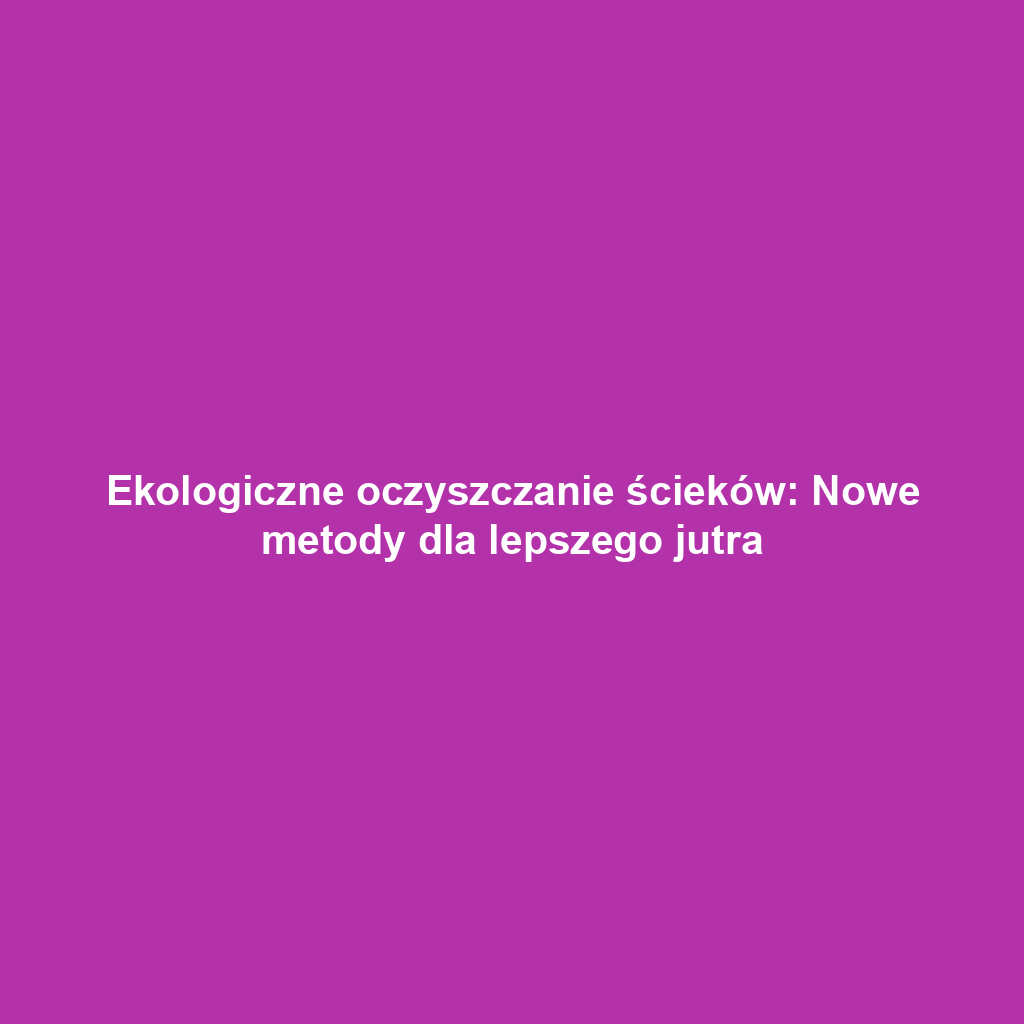 Ekologiczne oczyszczanie ścieków: Nowe metody dla lepszego jutra