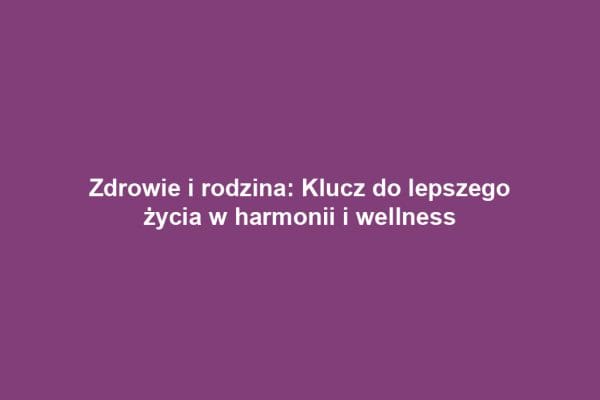 Zdrowie i rodzina: Klucz do lepszego życia w harmonii i wellness