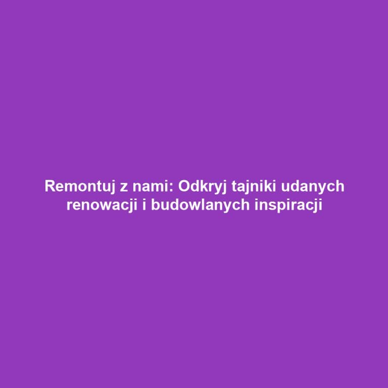 Remontuj z nami: Odkryj tajniki udanych renowacji i budowlanych inspiracji