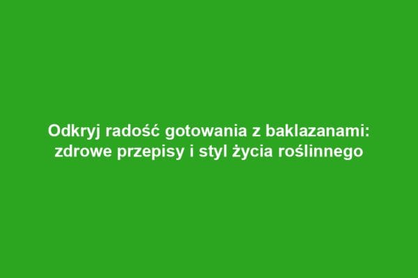Odkryj radość gotowania z baklazanami: zdrowe przepisy i styl życia roślinnego