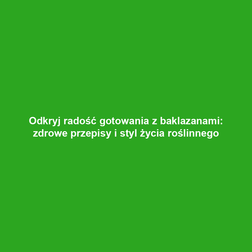 Odkryj radość gotowania z baklazanami: zdrowe przepisy i styl życia roślinnego
