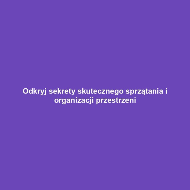 Odkryj sekrety skutecznego sprzątania i organizacji przestrzeni