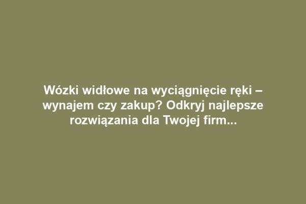 Wózki widłowe na wyciągnięcie ręki – wynajem czy zakup? Odkryj najlepsze rozwiązania dla Twojej firmy!