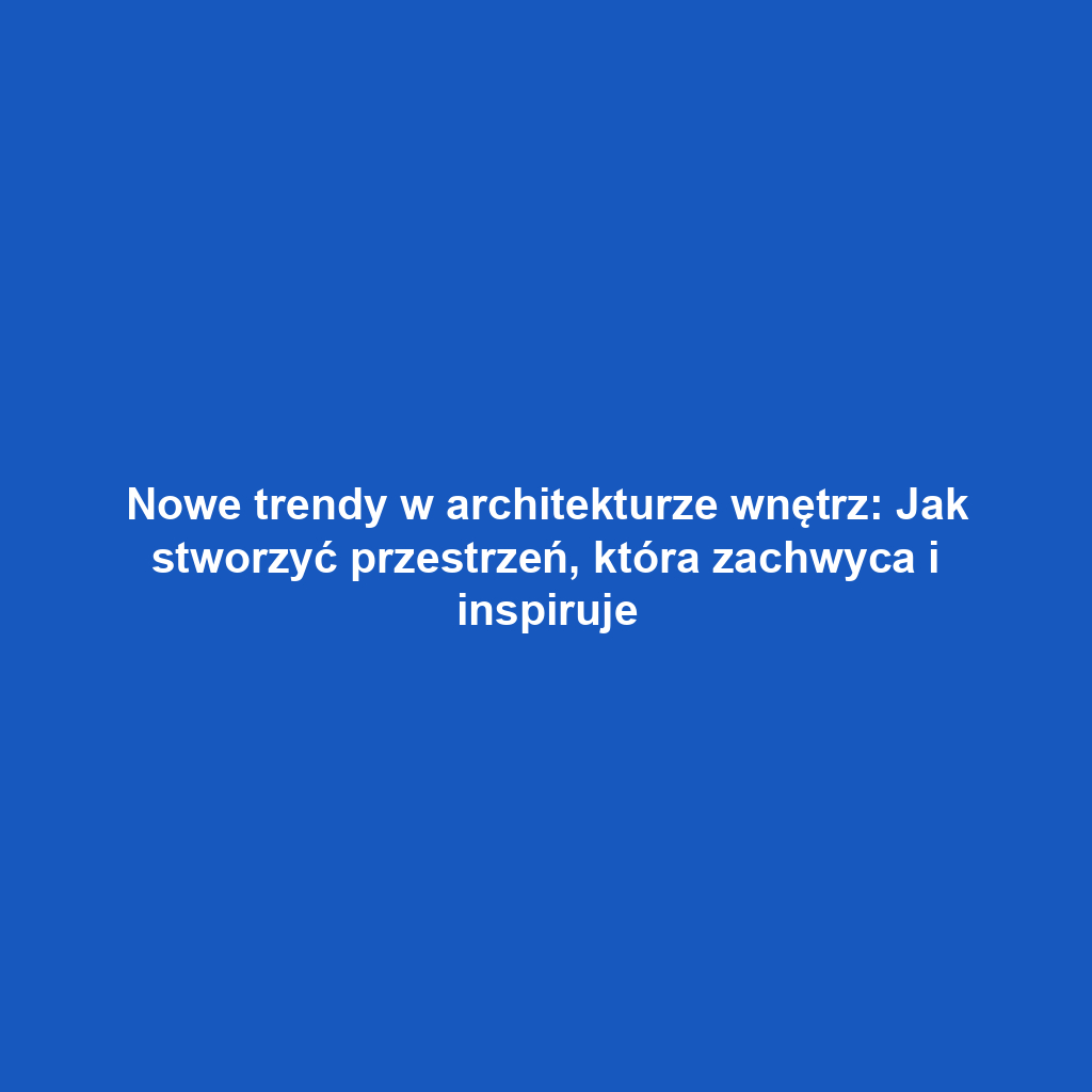 Nowe trendy w architekturze wnętrz: Jak stworzyć przestrzeń, która zachwyca i inspiruje