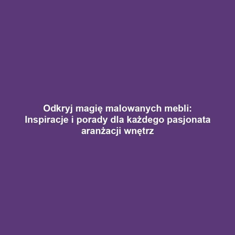 Odkryj magię malowanych mebli: Inspiracje i porady dla każdego pasjonata aranżacji wnętrz