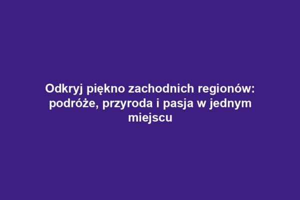 Odkryj piękno zachodnich regionów: podróże, przyroda i pasja w jednym miejscu