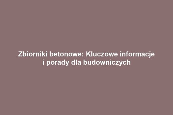 Zbiorniki betonowe: Kluczowe informacje i porady dla budowniczych