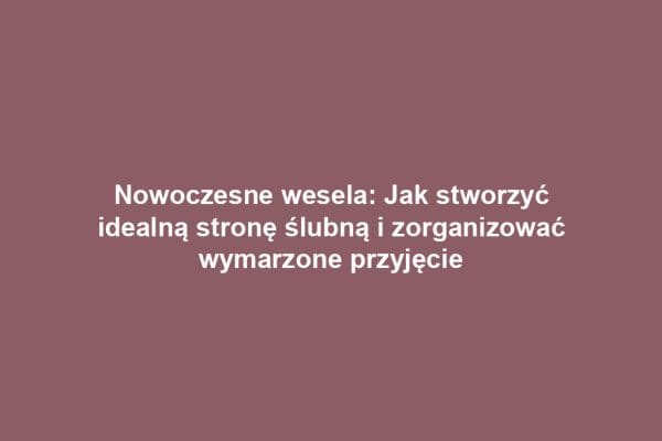 Nowoczesne wesela: Jak stworzyć idealną stronę ślubną i zorganizować wymarzone przyjęcie