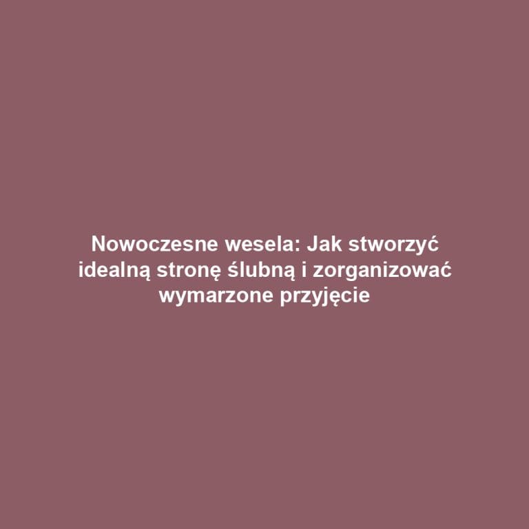 Nowoczesne wesela: Jak stworzyć idealną stronę ślubną i zorganizować wymarzone przyjęcie