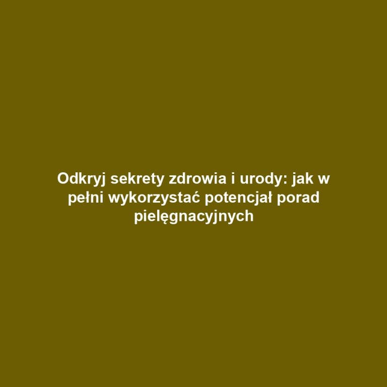 Odkryj sekrety zdrowia i urody: jak w pełni wykorzystać potencjał porad pielęgnacyjnych