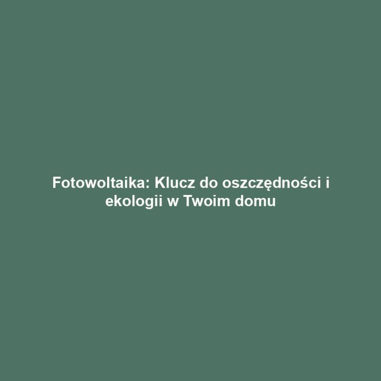 Fotowoltaika: Klucz do oszczędności i ekologii w Twoim domu