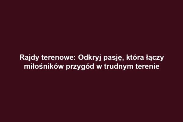 Rajdy terenowe: Odkryj pasję, która łączy miłośników przygód w trudnym terenie
