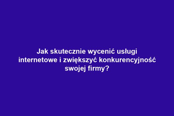 Jak skutecznie wycenić usługi internetowe i zwiększyć konkurencyjność swojej firmy?