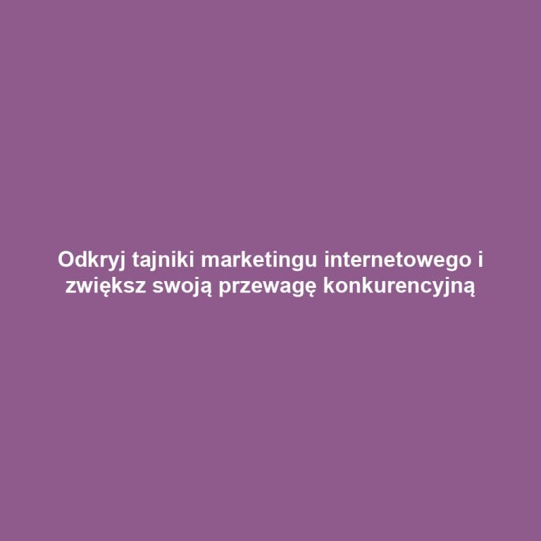 Odkryj tajniki marketingu internetowego i zwiększ swoją przewagę konkurencyjną
