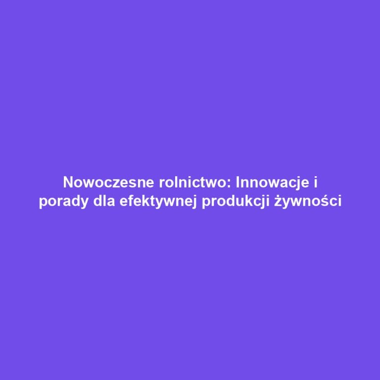 Nowoczesne rolnictwo: Innowacje i porady dla efektywnej produkcji żywności