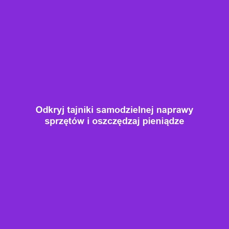 Odkryj tajniki samodzielnej naprawy sprzętów i oszczędzaj pieniądze