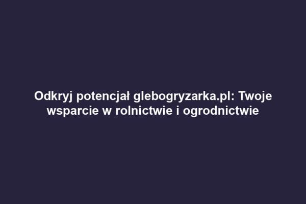 Odkryj potencjał glebogryzarka.pl: Twoje wsparcie w rolnictwie i ogrodnictwie