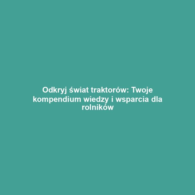 Odkryj świat traktorów: Twoje kompendium wiedzy i wsparcia dla rolników