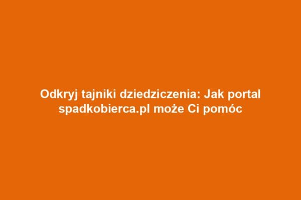Odkryj tajniki dziedziczenia: Jak portal spadkobierca.pl może Ci pomóc