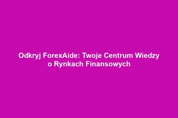 Odkryj ForexAide: Twoje Centrum Wiedzy o Rynkach Finansowych