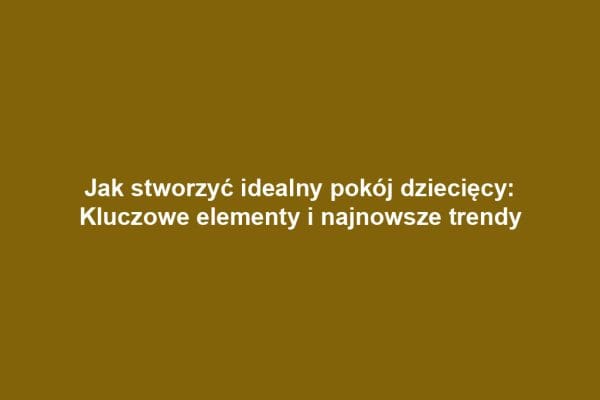 Jak stworzyć idealny pokój dziecięcy: Kluczowe elementy i najnowsze trendy