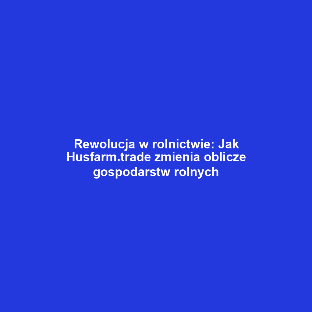 Rewolucja w rolnictwie: Jak Husfarm.trade zmienia oblicze gospodarstw rolnych