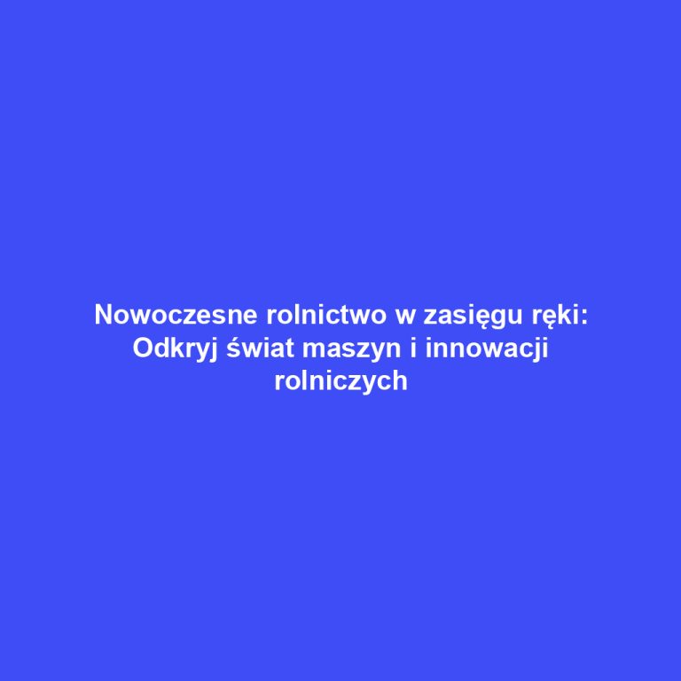 Nowoczesne rolnictwo w zasięgu ręki: Odkryj świat maszyn i innowacji rolniczych