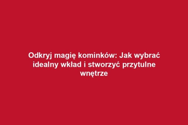 Odkryj magię kominków: Jak wybrać idealny wkład i stworzyć przytulne wnętrze