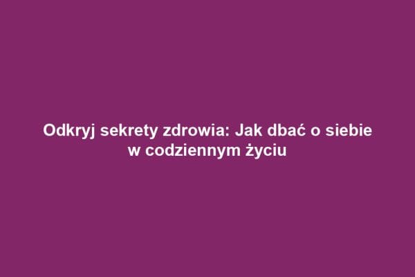 Odkryj sekrety zdrowia: Jak dbać o siebie w codziennym życiu
