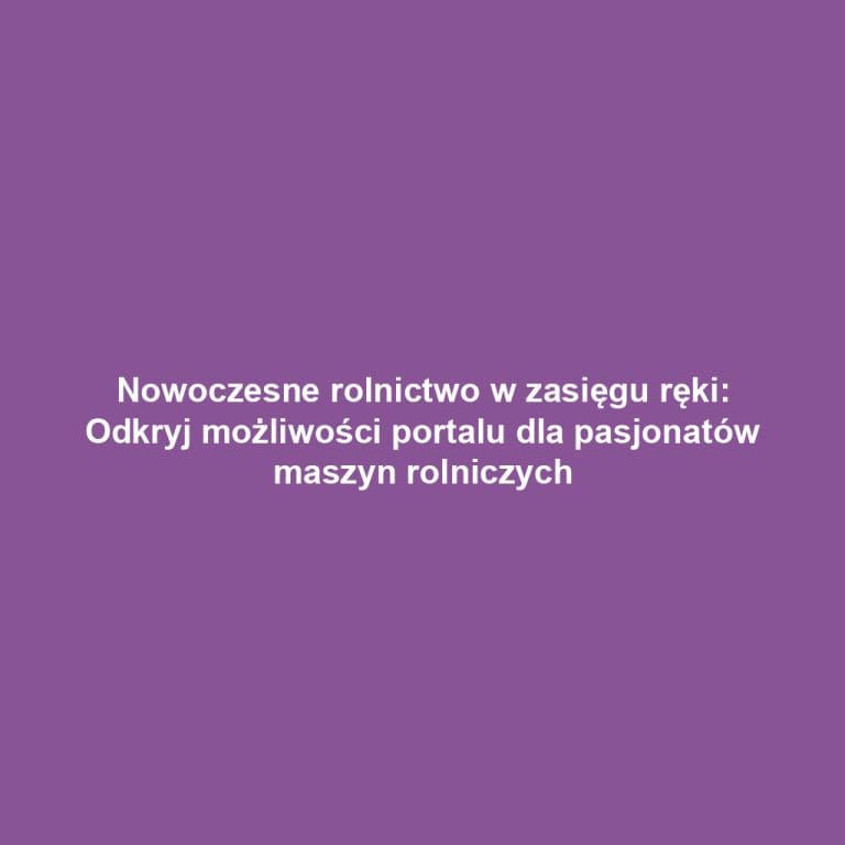 Nowoczesne rolnictwo w zasięgu ręki: Odkryj możliwości portalu dla pasjonatów maszyn rolniczych
