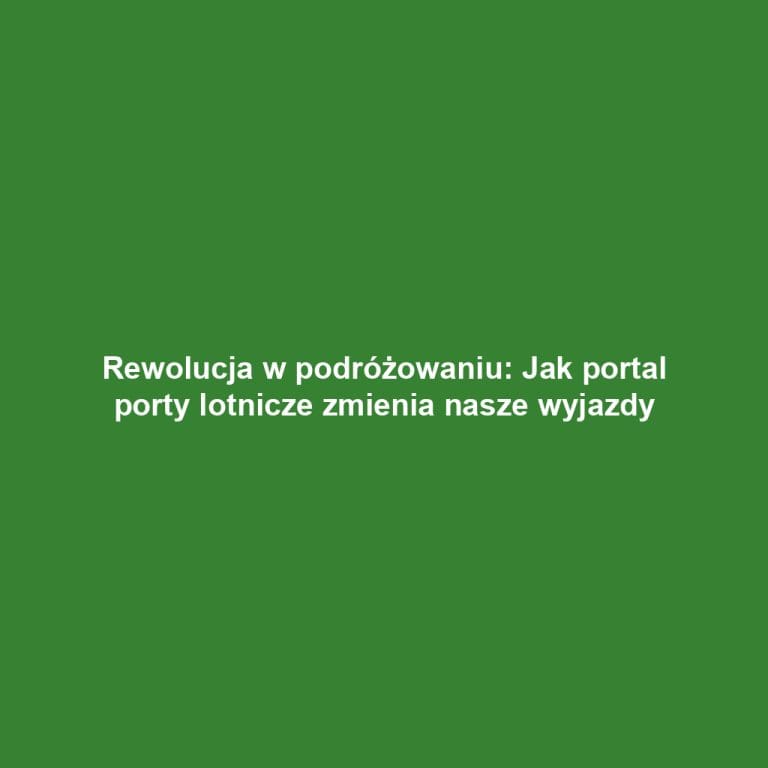 Rewolucja w podróżowaniu: Jak portal porty lotnicze zmienia nasze wyjazdy