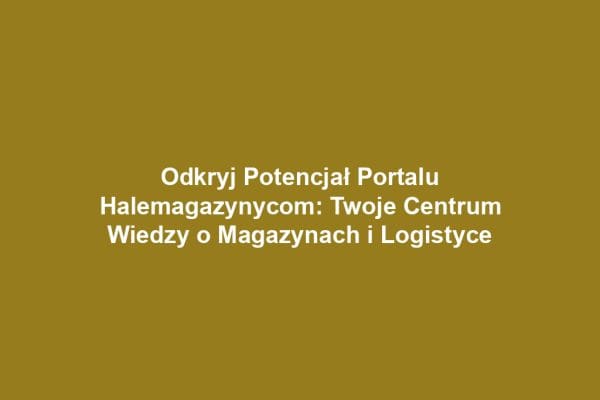 Odkryj Potencjał Portalu Halemagazynycom: Twoje Centrum Wiedzy o Magazynach i Logistyce