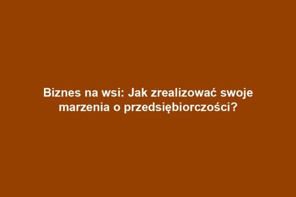 Biznes na wsi: Jak zrealizować swoje marzenia o przedsiębiorczości?