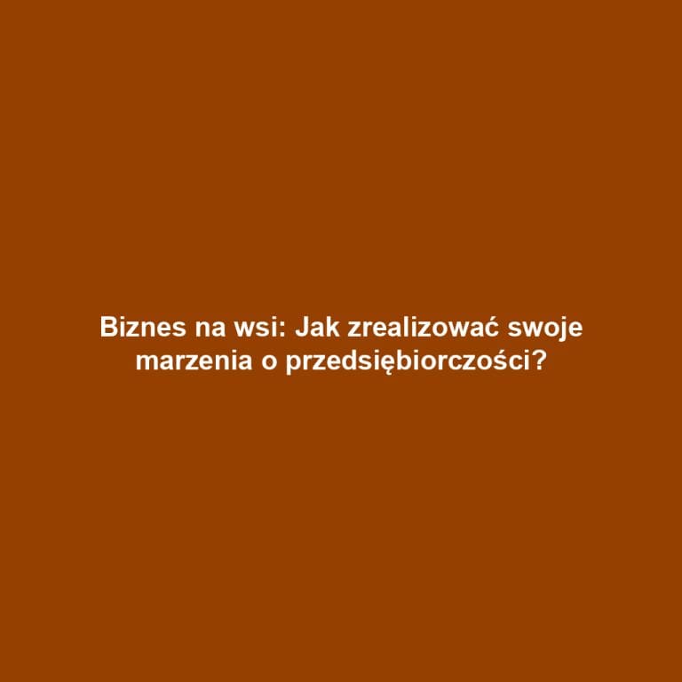Biznes na wsi: Jak zrealizować swoje marzenia o przedsiębiorczości?