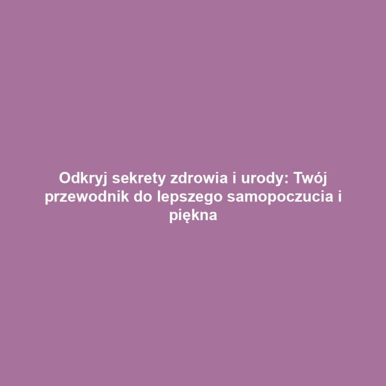 Odkryj sekrety zdrowia i urody: Twój przewodnik do lepszego samopoczucia i piękna
