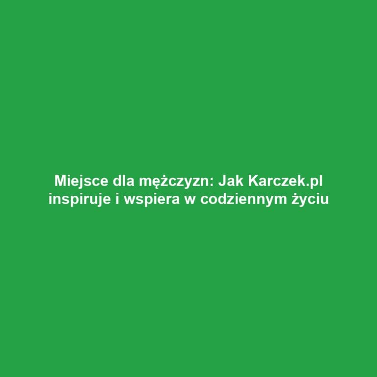 Miejsce dla mężczyzn: Jak Karczek.pl inspiruje i wspiera w codziennym życiu