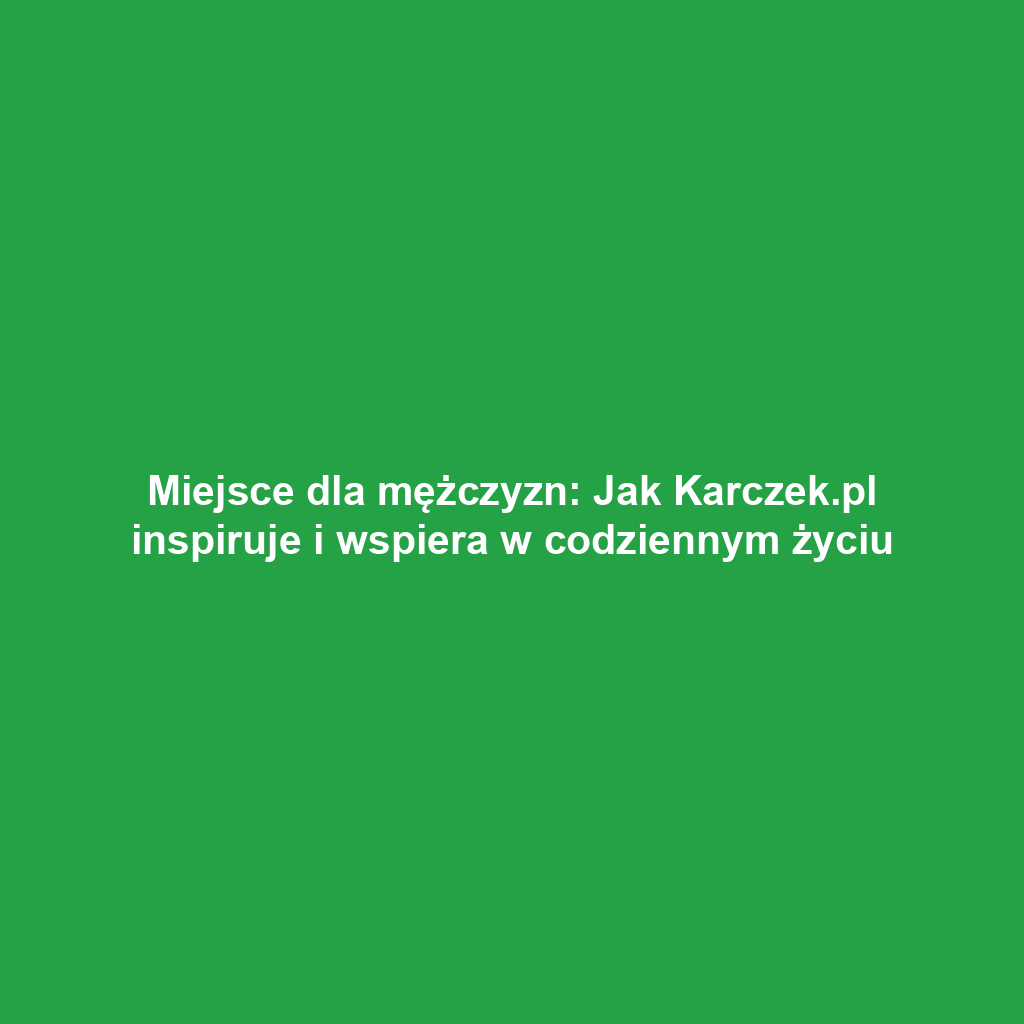 Miejsce dla mężczyzn: Jak Karczek.pl inspiruje i wspiera w codziennym życiu