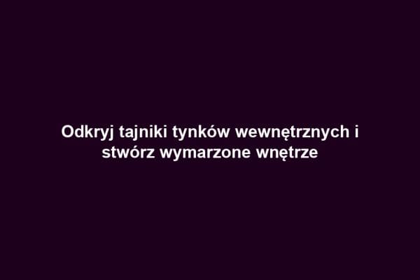 Odkryj tajniki tynków wewnętrznych i stwórz wymarzone wnętrze