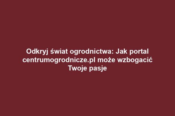 Odkryj świat ogrodnictwa: Jak portal centrumogrodnicze.pl może wzbogacić Twoje pasje