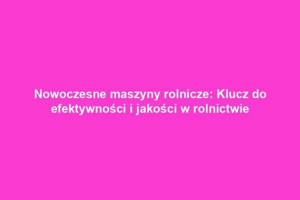 Nowoczesne maszyny rolnicze: Klucz do efektywności i jakości w rolnictwie