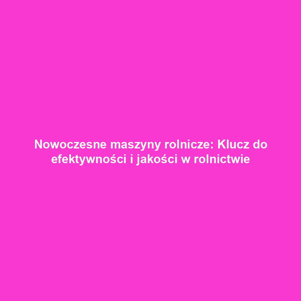 Nowoczesne maszyny rolnicze: Klucz do efektywności i jakości w rolnictwie