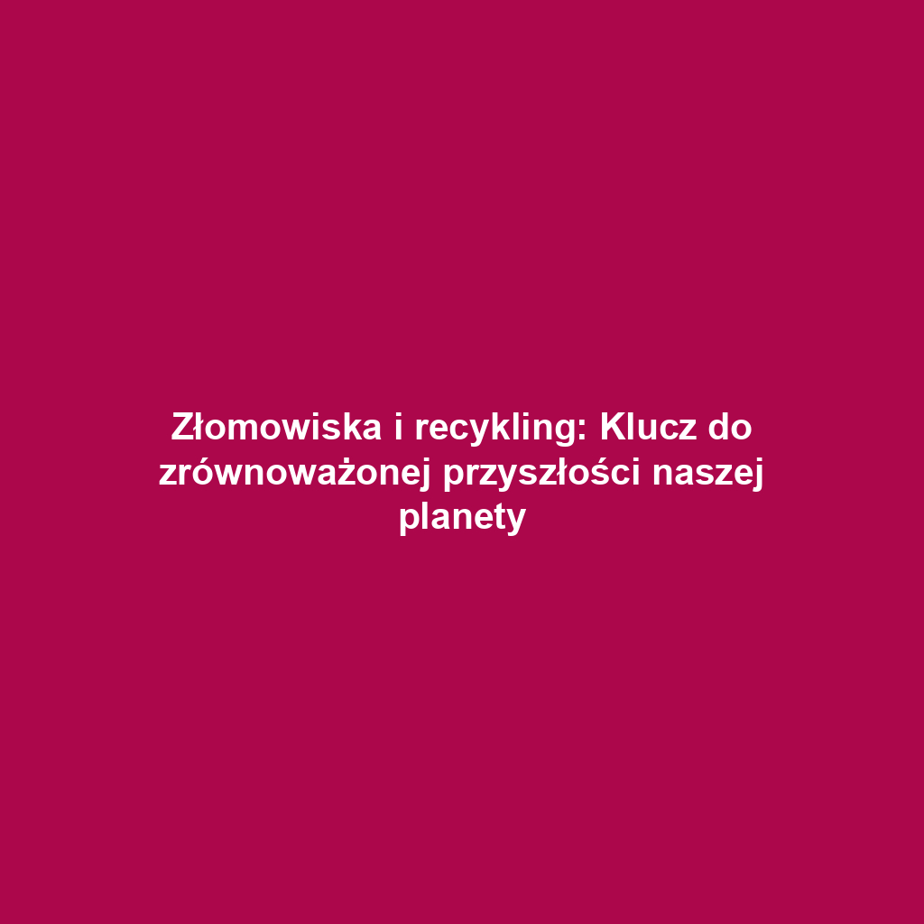 Złomowiska i recykling: Klucz do zrównoważonej przyszłości naszej planety