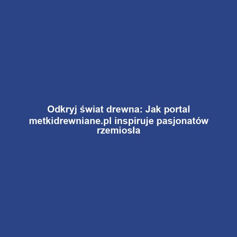 Odkryj świat drewna: Jak portal metkidrewniane.pl inspiruje pasjonatów rzemiosła