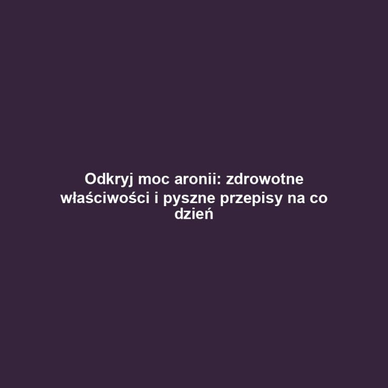 Odkryj moc aronii: zdrowotne właściwości i pyszne przepisy na co dzień